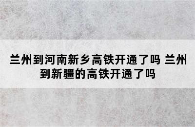 兰州到河南新乡高铁开通了吗 兰州到新疆的高铁开通了吗